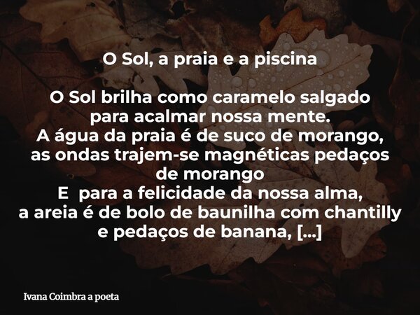 O Sol, a praia e a piscina O Sol brilha como caramelo salgado para acalmar nossa mente. A água da praia é de suco de morango, as ondas trajem-se magnéticas peda... Frase de Ivana Coimbra a poeta.
