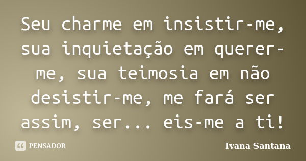 Seu charme em insistir-me, sua inquietação em querer-me, sua teimosia em não desistir-me, me fará ser assim, ser... eis-me a ti!... Frase de Ivana Santana.