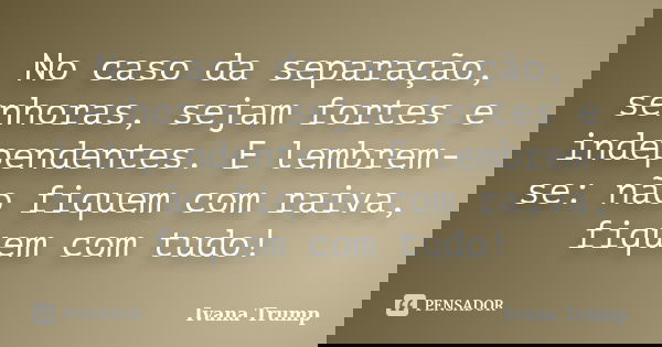No caso da separação, senhoras, sejam fortes e independentes. E lembrem-se: não fiquem com raiva, fiquem com tudo!... Frase de Ivana Trump.