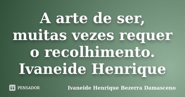 A arte de ser, muitas vezes requer o recolhimento. Ivaneide Henrique... Frase de Ivaneide Henrique Bezerra Damasceno.