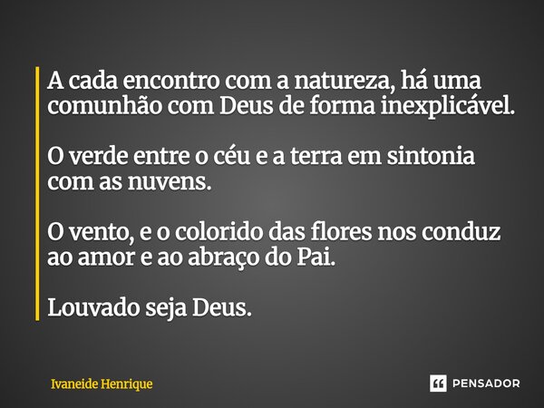 A cada encontro com a natureza, há uma comunhão com Deus de forma inexplicável. O verde entre o céu e a terra em sintonia com as nuvens. O vento, e o colorido ... Frase de Ivaneide Henrique.