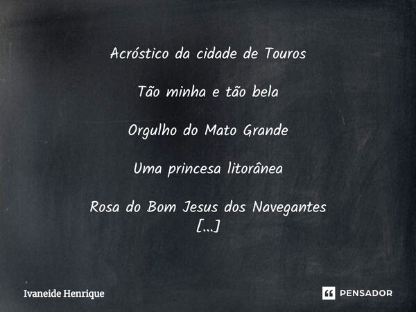 Acróstico da cidade de Touros Tão minha e tão bela Orgulho do Mato Grande Uma princesa litorânea Rosa do Bom Jesus dos Navegantes Olhai os teus filhos, Pai Sou ... Frase de Ivaneide Henrique.