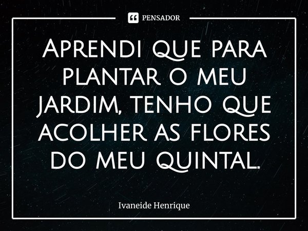 ⁠Aprendi que para plantar o meu jardim, tenho que acolher as flores do meu quintal.... Frase de Ivaneide Henrique.