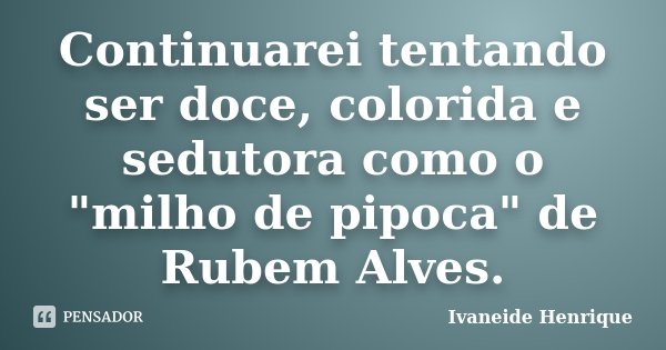 Continuarei tentando ser doce, colorida e sedutora como o "milho de pipoca" de Rubem Alves.... Frase de Ivaneide Henrique.