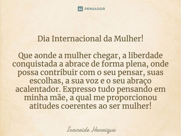 Dia Internacional da Mulher! Que aonde a mulher chegar, a liberdade conquistada a abrace de forma plena, onde possa contribuir com o seu pensar, suas escolhas, ... Frase de Ivaneide Henrique.