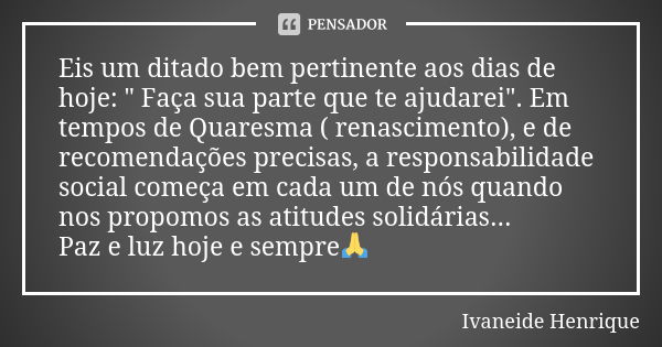 Eis um ditado bem pertinente aos dias de hoje: " Faça sua parte que te ajudarei". Em tempos de Quaresma ( renascimento), e de recomendações precisas, ... Frase de Ivaneide Henrique.