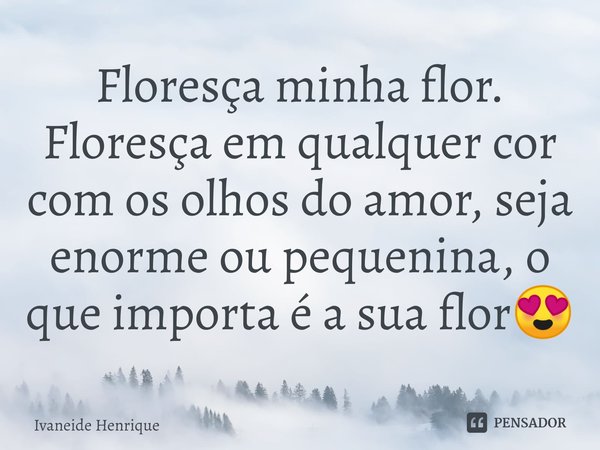 ⁠Floresça minha flor. Floresça em qualquer cor com os olhos do amor, seja enorme ou pequenina, o que importa é a sua flor😍... Frase de Ivaneide Henrique.