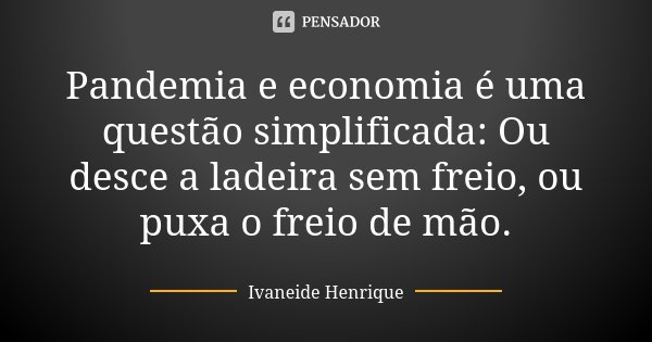 Pandemia e economia é uma questão simplificada: Ou desce a ladeira sem freio, ou puxa o freio de mão.... Frase de Ivaneide Henrique.