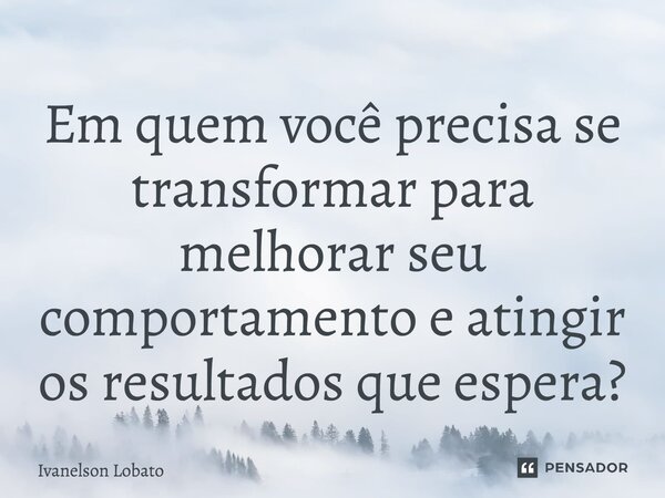 ⁠Em quem você precisa se transformar para melhorar seu comportamento e atingir os resultados que espera?... Frase de Ivanelson Lobato.