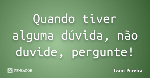 Quando tiver alguma dúvida, não duvide, pergunte!... Frase de Ivani Pereira.