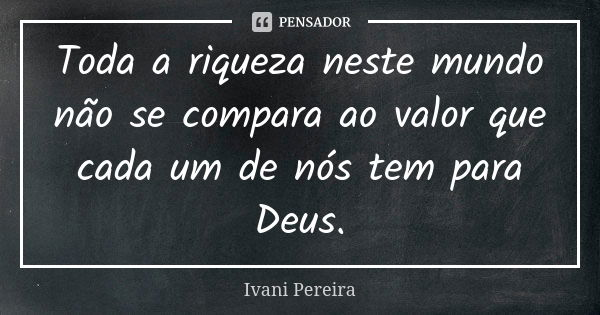 Toda a riqueza neste mundo não se compara ao valor que cada um de nós tem para Deus.... Frase de Ivani Pereira.