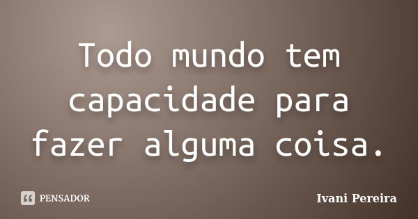 Todo mundo tem capacidade para fazer alguma coisa.... Frase de Ivani Pereira.