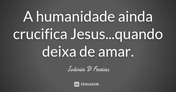 A humanidade ainda crucifica Jesus...quando deixa de amar.... Frase de Ivânia D Farias.