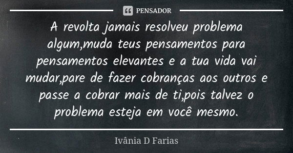 A revolta jamais resolveu problema algum,muda teus pensamentos para pensamentos elevantes e a tua vida vai mudar,pare de fazer cobranças aos outros e passe a co... Frase de Ivânia D. Farias.