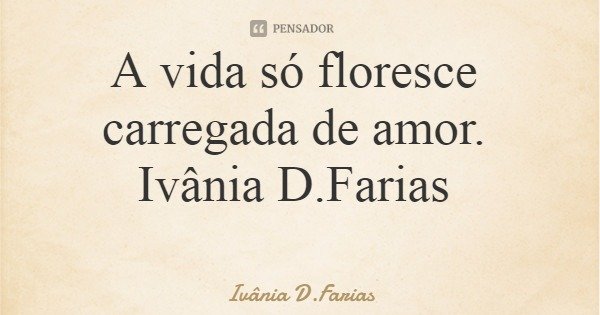 A vida só floresce carregada de amor. Ivânia D.Farias... Frase de Ivânia D.Farias.