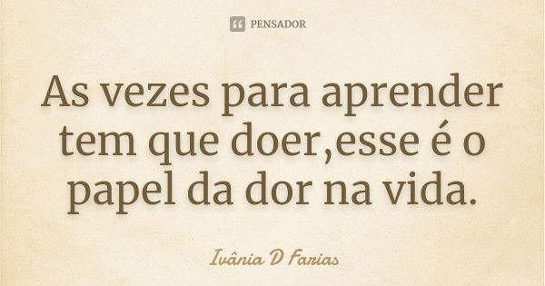 As vezes para aprender tem que doer,esse é o papel da dor na vida.... Frase de Ivânia D Farias.