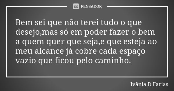 Bem sei que não terei tudo o que desejo,mas só em poder fazer o bem a quem quer que seja,e que esteja ao meu alcance já cobre cada espaço vazio que ficou pelo c... Frase de Ivânia D Farias.