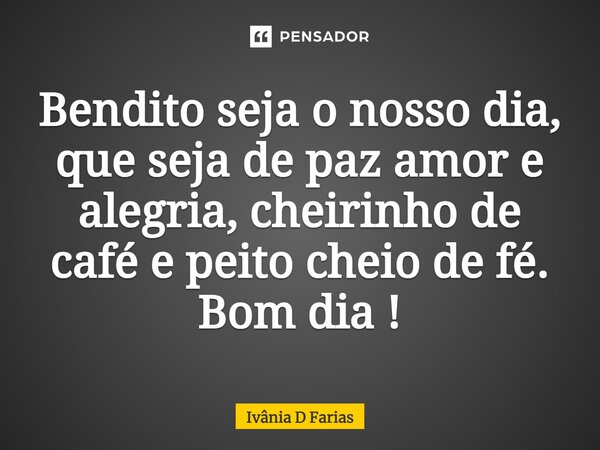 Bendito seja o nosso dia, que seja de paz amor e alegria, cheirinho de café e peito cheio de fé. Bom dia!... Frase de Ivânia D Farias.
