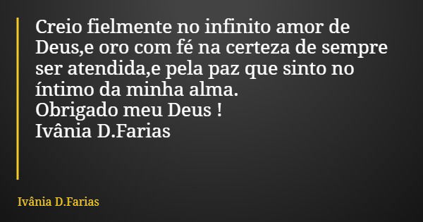 Creio fielmente no infinito amor de Deus,e oro com fé na certeza de sempre ser atendida,e pela paz que sinto no íntimo da minha alma. Obrigado meu Deus ! Ivânia... Frase de Ivânia D.Farias.