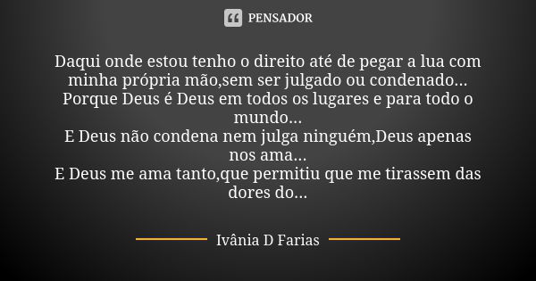 Daqui onde estou tenho o direito até de pegar a lua com minha própria mão,sem ser julgado ou condenado...
Porque Deus é Deus em todos os lugares e para todo o m... Frase de Ivânia D.Farias.