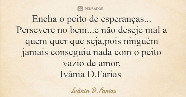 Encha o peito de esperanças... Persevere no bem...e não deseje mal a quem quer que seja,pois ninguém jamais conseguiu nada com o peito vazio de amor. Ivânia D.F... Frase de Ivânia D.Farias.