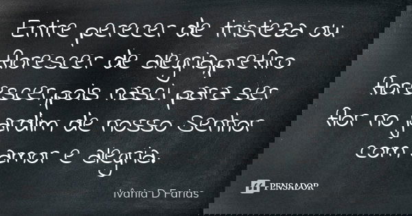 Entre perecer de tristeza ou florescer de alegria,prefiro florescer,pois nasci para ser flor no jardim de nosso Senhor com amor e alegria.... Frase de Ivânia D. Farias.