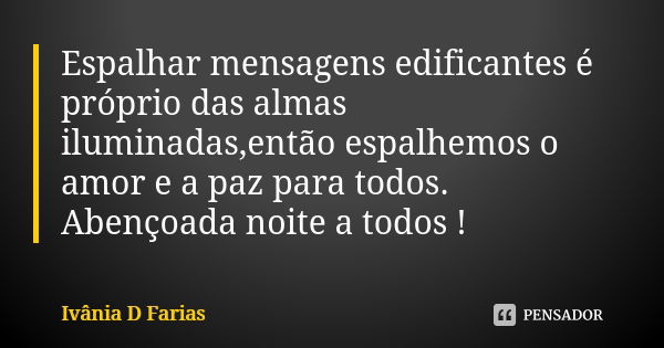 Espalhar mensagens edificantes é próprio das almas iluminadas,então espalhemos o amor e a paz para todos. Abençoada noite a todos !... Frase de Ivânia D Farias.