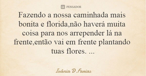 Fazendo a nossa caminhada mais bonita e florida,não haverá muita coisa para nos arrepender lá na frente,então vai em frente plantando tuas flores. Ivânia D.Fari... Frase de Ivânia D.Farias.