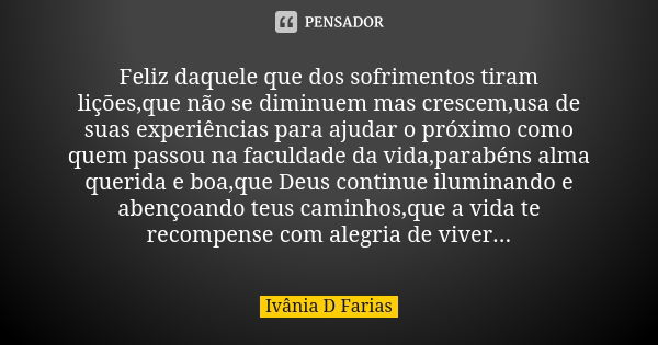 Feliz daquele que dos sofrimentos tiram lições,que não se diminuem mas crescem,usa de suas experiências para ajudar o próximo como quem passou na faculdade da v... Frase de Ivânia D Farias.