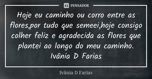 Hoje eu caminho ou corro entre as flores,por tudo que semeei,hoje consigo colher feliz e agradecida as flores que plantei ao longo do meu caminho. Ivânia D Fari... Frase de Ivânia D Farias.