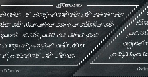Jamais te arrependerás de sarar as feridas de tua alma com a dádiva do perdão,pois terás paz na alma que ninguém compra porque não tem preço...pois é presente d... Frase de Ivânia D Farias.