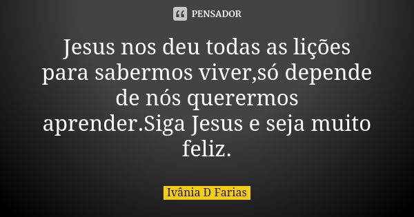 Jesus nos deu todas as lições para sabermos viver,só depende de nós querermos aprender.Siga Jesus e seja muito feliz.... Frase de Ivânia D Farias.