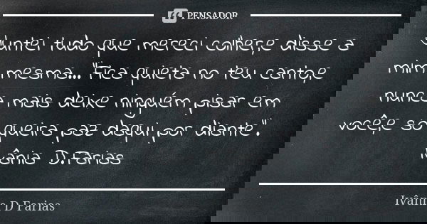 Juntei tudo que mereci colher,e disse a mim mesma..."Fica quieta no teu canto,e nunca mais deixe ninguém pisar em você,e só queira paz daqui por diante&quo... Frase de Ivânia D.Farias.