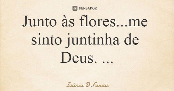 Junto às flores...me sinto juntinha de Deus. Ivânia D.Farias... Frase de Ivânia D.Farias.