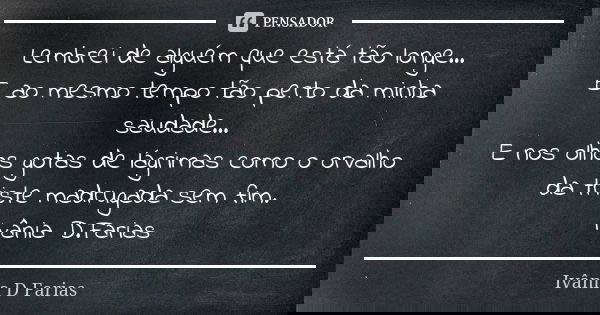 Lembrei de alguém que está tão longe...
E ao mesmo tempo tão perto da minha saudade...
E nos olhos gotas de lágrimas como o orvalho da triste madrugada sem fim.... Frase de Ivânia D.Farias.