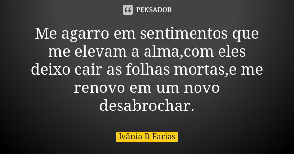 Me agarro em sentimentos que me elevam a alma,com eles deixo cair as folhas mortas,e me renovo em um novo desabrochar.... Frase de Ivânia D Farias.