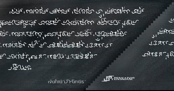 Na minha alma tenho o jardim da esperança, onde existem flores que jamais morrem, porque são regadas com a minha fé e adubada com o amor que sinto por meu criad... Frase de Ivânia D. Farias.