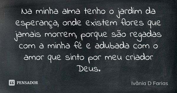 Na minha alma tenho o jardim da esperança, onde existem flores que jamais morrem, porque são regadas com a minha fé e adubada com o amor que sinto por meu criad... Frase de Ivânia D. Farias.