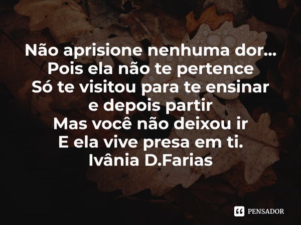 ⁠Não aprisione nenhuma dor...
Pois ela não te pertence
Só te visitou para te ensinar
e depois partir
Mas você não deixou ir
E ela vive presa em ti.
Ivânia D.Far... Frase de Ivânia D.Farias.