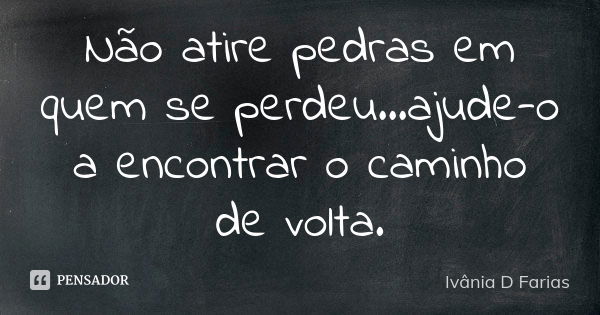 Não atire pedras em quem se perdeu...ajude-o a encontrar o caminho de volta.... Frase de Ivânia D. Farias.