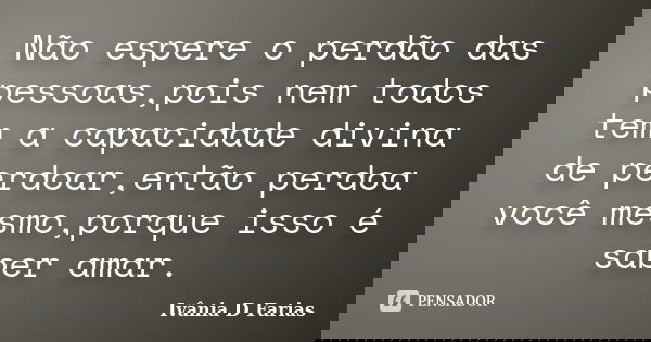 Não espere o perdão das pessoas,pois nem todos tem a capacidade divina de perdoar,então perdoa você mesmo,porque isso é saber amar.... Frase de Ivânia D Farias.