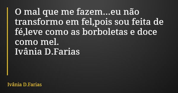 O mal que me fazem...eu não transformo em fel,pois sou feita de fé,leve como as borboletas e doce como mel. Ivânia D.Farias... Frase de Ivânia D.Farias.