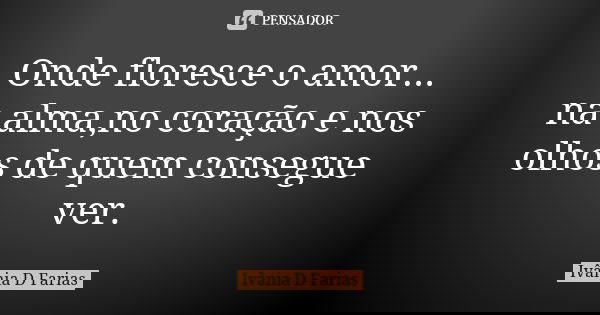 Onde floresce o amor... na alma,no coração e nos olhos de quem consegue ver.... Frase de Ivânia D Farias.