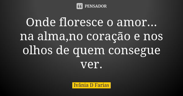 Onde floresce o amor... na alma,no coração e nos olhos de quem consegue ver.... Frase de Ivânia D Farias.