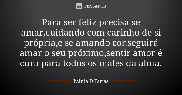 Para ser feliz precisa se amar,cuidando com carinho de si própria,e se amando conseguirá amar o seu próximo,sentir amor é cura para todos os males da alma.... Frase de Ivânia D Farias.