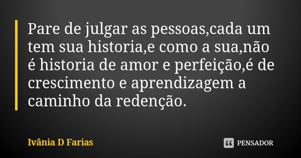 Pare de julgar as pessoas,cada um tem sua historia,e como a sua,não é historia de amor e perfeição,é de crescimento e aprendizagem a caminho da redenção.... Frase de Ivânia D Farias.