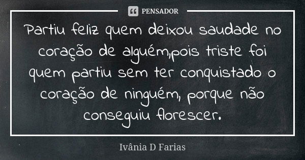 Partiu feliz quem deixou saudade no coração de alguém,pois triste foi quem partiu sem ter conquistado o coração de ninguém, porque não conseguiu florescer.... Frase de Ivânia D Farias.