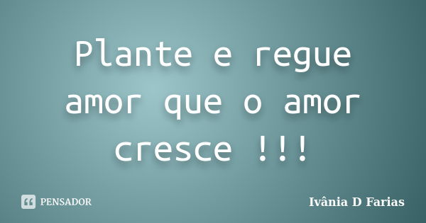 Plante e regue amor que o amor cresce !!!... Frase de Ivânia D Farias.