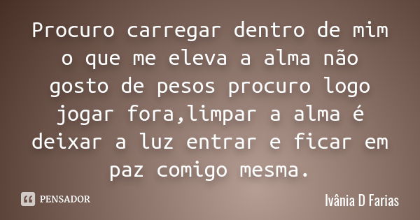 Procuro carregar dentro de mim o que me eleva a alma não gosto de pesos procuro logo jogar fora,limpar a alma é deixar a luz entrar e ficar em paz comigo mesma.... Frase de Ivânia D Farias.