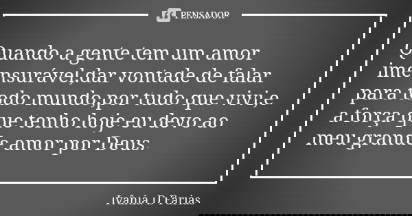Quando a gente tem um amor imensurável,dar vontade de falar para todo mundo,por tudo que vivi,e a força que tenho hoje eu devo ao meu grande amor por Deus.... Frase de Ivânia D Farias.